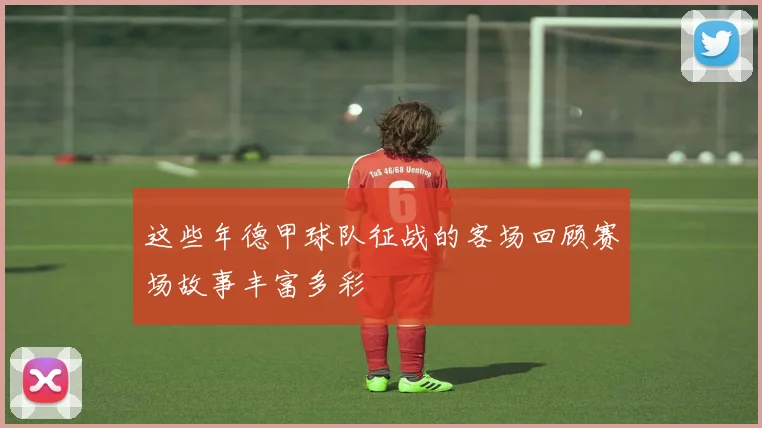 这些年德甲球队征战的客场回顾赛场故事丰富多彩