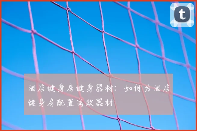 酒店健身房健身器材：如何为酒店健身房配置高效器材